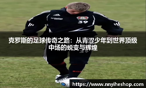 克罗斯的足球传奇之路：从青涩少年到世界顶级中场的蜕变与辉煌